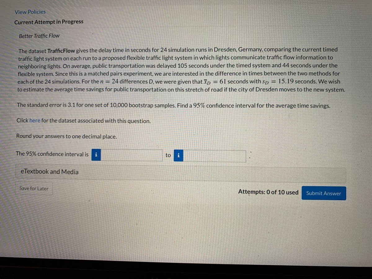 View Policies
Current Attempt in Progress
Better Traffic Flow
The dataset TrafficFlow gives the delay time in seconds for 24 simulation runs in Dresden, Germany, comparing the current timed
traffic light system on each run to a proposed flexible traffic light system in which lights communicate traffic flow information to
neighboring lights. On average, public transportation was delayed 105 seconds under the timed system and 44 seconds under the
flexible system. Since this is a matched pairs experiment, we are interested in the difference in times between the two methods for
each of the 24 simulations. For the n = 24 differences D, we were given that xp = 61 seconds with sp = 15.19 seconds. We wish
to estimate the average time savings for public transportation on this stretch of road if the city of Dresden moves to the new system.
%3D
%3D
The standard error is 3.1 for one set of 10,000 bootstrap samples. Find a 95% confidence interval for the average time savings.
Click here for the dataset associated with this question.
Round your answers to one decimal place.
The 95% confidence interval is i
to i
eTextbook and Media
Save for Later
Attempts: 0 of 10 used
Submit Answer
