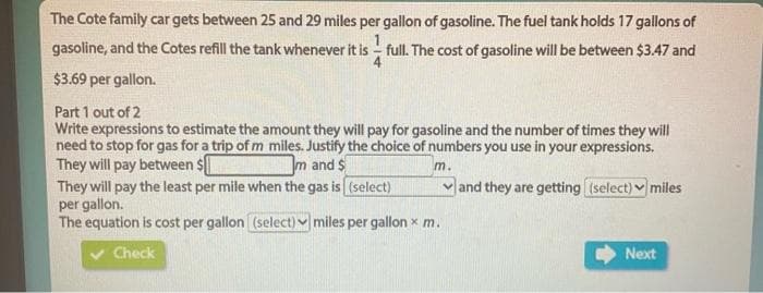 The Cote family car gets between 25 and 29 miles per gallon of gasoline. The fuel tank holds 17 gallons of
1
gasoline, and the Cotes refill the tank whenever it is - full. The cost of gasoline will be between $3.47 and
$3.69 per gallon.
Part 1 out of 2
Write expressions to estimate the amount they will pay for gasoline and the number of times they will
need to stop for gas for a trip of m miles. Justify the choice of numbers you use in your expressions.
They will pay between s
They will pay the least per mile when the gas is (select)
per gallon.
The equation is cost per gallon (select) v miles per gallon x m.
m and $
m.
vand they are getting (select) v miles
Check
Next

