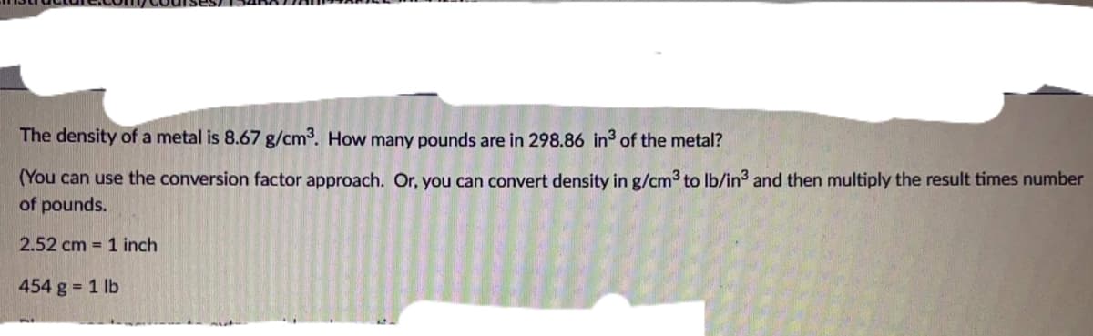 The density of a metal is 8.67 g/cm3. How many pounds are in 298.86 in3 of the metal?
(You can use the conversion factor approach. Or, you can convert density in g/cm3 to Ib/in3 and then multiply the result times number
of pounds.
2.52 cm = 1 inch
454 g 1 lb
