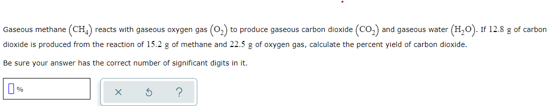 Gaseous methane (CH,) reacts with gaseous oxygen gas (0,) to produce gaseous carbon dioxide (CO,) and gaseous water (H,0). If 12.8 g of carbon
dioxide is produced from the reaction of 15.2 g of methane and 22.5 g of oxygen gas, calculate the percent yield of carbon dioxide.
Be sure your answer has the correct number of significant digits in it.
%
