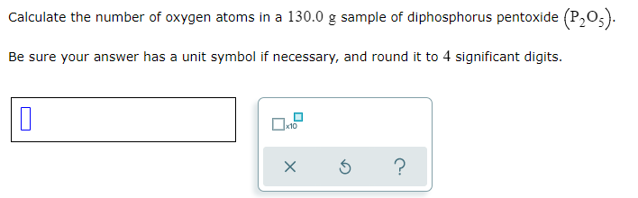 Calculate the number of oxygen atoms in a 130.0 g sample of diphosphorus pentoxide (P,05).
Be sure your answer has a unit symbol if necessary, and round it to 4 significant digits.
