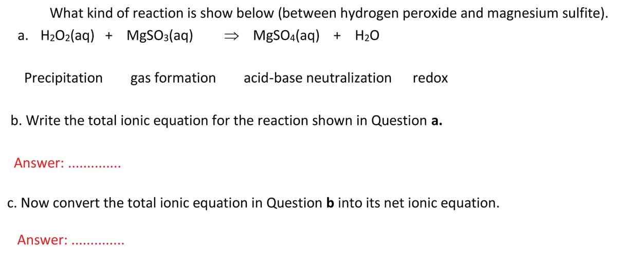 What kind of reaction is show below (between hydrogen peroxide and magnesium sulfite).
a. H2O2(aq) + MgSO3(aq)
→ MGSO (aq) +
H20
Precipitation
gas formation
acid-base neutralization
redox
b. Write the total ionic equation for the reaction shown in Question a.
Answer:
.... ..... ....
c. Now convert the total ionic equation in Question b into its net ionic equation.
Answer:
..............

