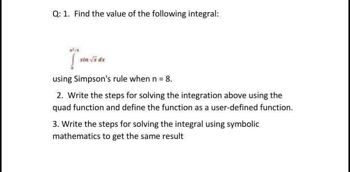 Q: 1. Find the value of the following integral:
sin Va dx
using Simpson's rule when n = 8.
2. Write the steps for solving the integration above using the
quad function and define the function as a user-defined function.
3. Write the steps for solving the integral using symbolic
mathematics to get the same result
