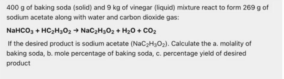 400 g of baking soda (solid) and 9 kg of vinegar (liquid) mixture react to form 269 g of
sodium acetate along with water and carbon dioxide gas:
NaHCO3 + HC2H3O2 → NaC2H302 + H20 + CO2
If the desired product is sodium acetate (NaC2H3O2). Calculate the a. molality of
baking soda, b. mole percentage of baking soda, c. percentage yield of desired
product
