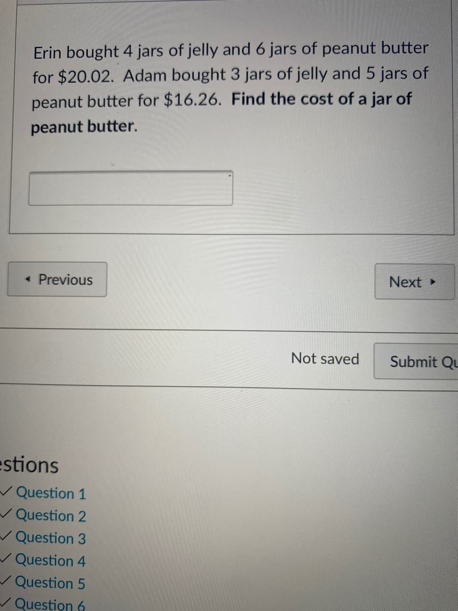 Erin bought 4 jars of jelly and 6 jars of peanut butter
for $20.02. Adam bought 3 jars of jelly and5 jars of
peanut butter for $16.26. Find the cost of a jar of
peanut butter.
• Previous
Next
Not saved
Submit Qu
estions
VQuestion 1
V Question 2
V Question 3
/ Question 4
/ Question 5
/ Question 6

