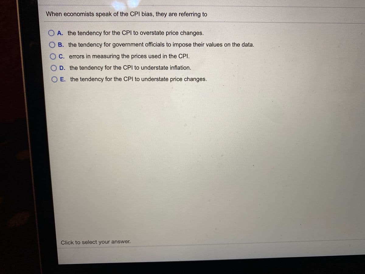 When economists speak of the CPI bias, they are referring to
O A. the tendency for the CPI to overstate price changes.
O B. the tendency for government officials to impose their values on the data.
O C. errors in measuring the prices used in the CPI.
O D. the tendency for the CPI to understate inflation.
O E. the tendency for the CPI to understate price changes.
Click to select your answer.
