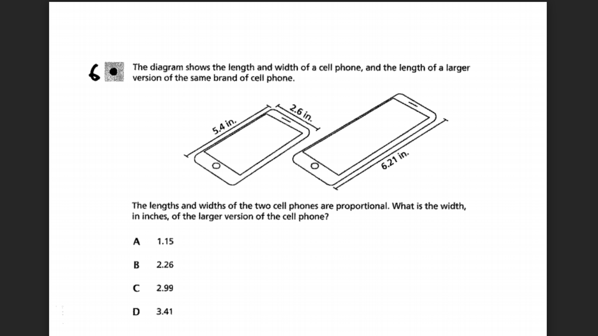 The diagram shows the length and width of a cell phone, and the length of a larger
version of the same brand of cell phone.
2.6 in.
5.4 in.
6.21 in.
The lengths and widths of the two cell phones are proportional. What is the width,
in inches, of the larger version of the cell phone?
A
1.15
B
2.26
2.99
D
3.41
