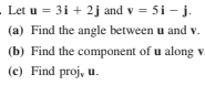 Let u = 3i + 2j and v = 5i - j.
(a) Find the angle between u and v.
(b) Find the component of u along v
(c) Find proj, u.
