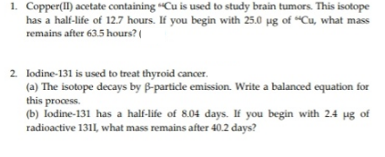 1. Copper(II) acetate containing 6Cu is used to study brain tumors. This isotope
has a half-life of 12.7 hours. If you begin with 25.0 µg of “Cu, what mass
remains after 63.5 hours? (
2. lodine-131 is used to treat thyroid cancer.
(a) The isotope decays by B-particle emission. Write a balanced equation for
this process.
(b) lodine-131 has a half-life of 8.04 days. If you begin with 2.4 ug of
radioactive 1311, what mass remains after 40.2 days?
