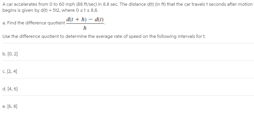 A car accelerates from 0 to 60 mph (88 ft/sec) in 8.8 sec. The distance d(t) (in ft) that the car travels t seconds after motion
begins is given by d(t) = 5t2, where 0sts 8.8.
d(t + h) – d(t)
a. Find the difference quotient.
Use the difference quotient to determine the average rate of speed on the following intervals for t.
b. [0, 2]
c. [2, 4]
d. [4, 6]
e. [6, 8]

