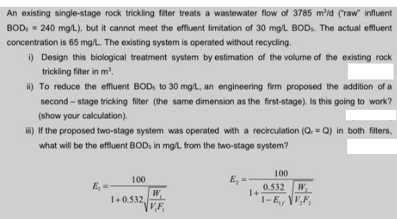 An existing single-stage rock trickling filter treats a wastewater flow of 3785 m/d ("raw" influent
BOD, = 240 mg/L), but it cannot meet the effluent limitation of 30 mg/L BODS. The actual effluent
concentration is 65 mg/L. The existing system is operated without recycling.
i) Design this biological treatment system by estimation of the volume of the existing rock
trickling filter in m'.
i) To reduce the effluent BODS to 30 mg/L, an engineering firm proposed the addition of a
second – stage tricking filter (the same dimension as the first-stage). Is this going to work?
(show your calculation).
i) Iif the proposed two-stage system was operated with a recirculation (Q, = Q) in both filters,
what will be the effluent BOD, in mg/L from the two-stage system?
100
100
E,
E
0.532
1+
1-E, VF,
W,
W
1+0.532,
V,F
