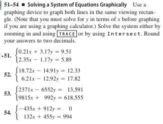 51-54 - Solving a System of Equations Graphically Use a
graphing device to graph both lines in the same viewing rectan-
gle. (Note that you must solve for y in terms of x before graphing
if you are using a graphing calculator.) Solve the system either by
zooming in and using TRACE or by using Intersect. Round
your answers to two decimals.
Jo.21x + 3.17y = 9.51
51.
|2.35.x – 1.17y = 5.89
18.72x - 14.91y = 12.33
52.
6.21x – 12.92y = 17.82
[2371x – 6552y = 13,591
53.
9815x + 992y = 618,555
435x + 912y - 0
132x + 455y = 994
54.
