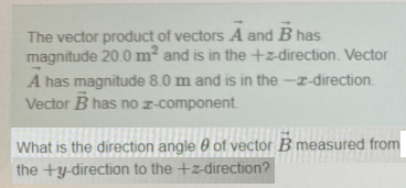 The vector product of vectors A and B has
magnitude 20.0 m² and is in the+z-direction. Vector
A has magnitude 8.0 m and is in the -z-direction.
Vector B has no z-component
What is the direction angle 0 of vector B measured from
the +y-direction to the +z-direction?
