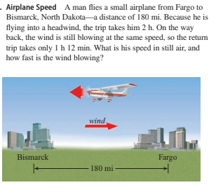 . Airplane Speed A man flies a small airplane from Fargo to
Bismarck, North Dakota-a distance of 180 mi. Because he is
flying into a headwind, the trip takes him 2 h. On the way
back, the wind is still blowing at the same speed, so the return
trip takes only 1 h 12 min. What is his speed in still air, and
how fast is the wind blowing?
wind
Bismarck
Fargo
180 mi
