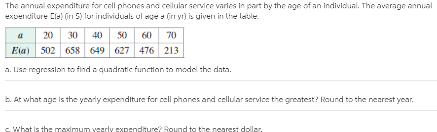 The annual expenditure for cell phones and cellular service varies in part by the age of an individual. The average annual
expenditure E(a) (in S) for individuals of age a (in yr) is given in the table.
20 30 40
E(a)
50 60
70
a
502 658 649
627 476 213
a. Use regression to find a quadratic function to model the data.
b. At what age is the yearly expenditure for cell phones and cellular service the greatest? Round to the nearest year.
c. What is the maximum vearlv expenditure? Round to the nearest dollar.
