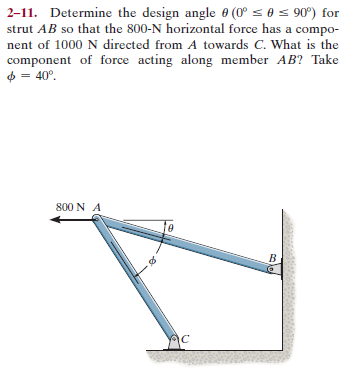 2-11. Determine the design angle 0 (0° s 0 = 90°) for
strut AB so that the 800-N horizontal force has a compo-
nent of 1000 N directed from A towards C. What is the
component of force acting along member AB? Take
= 40°,
4 =
800 N A
B.
