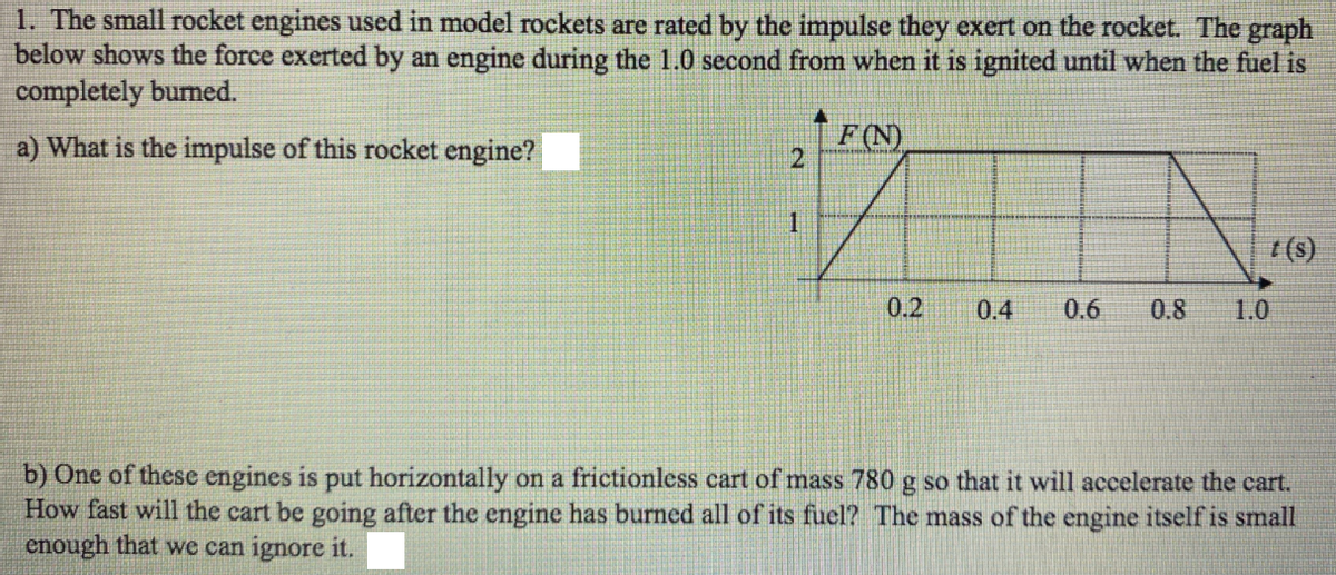 1. The small rocket engines used in model rockets are rated by the impulse they exert on the rocket. The graph
below shows the force exerted by an engine during the 1.0 second from when it is ignited until when the fuel is
completely bumed.
a) What is the impulse of this rocket engine?
F(N)
0.2
0.4
0.6
0.8
1.0
b) One of these engines is put horizontally on a frictionless cart of mass 780 g so that it will accelerate the cart.
How fast will the cart be going after the engine has burned all of its fuel? The mass of the engine itself is small
enough that we can ignore it.
