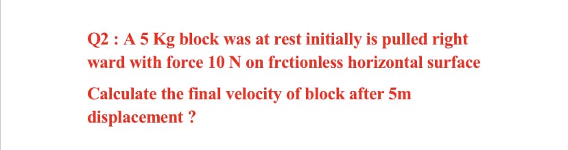 Q2 : A 5 Kg block was at rest initially is pulled right
ward with force 10 N on frctionless horizontal surface
Calculate the final velocity of block after 5m
displacement ?
