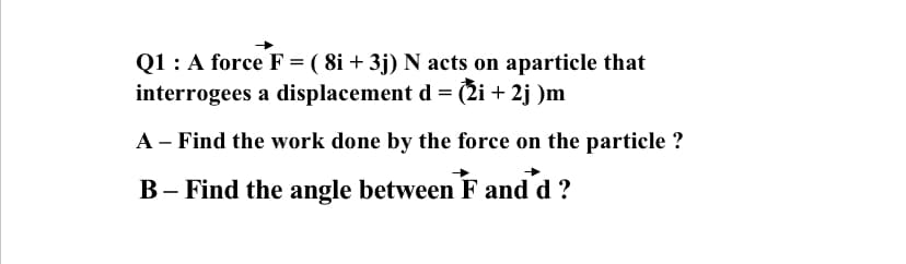 Q1: A force F = ( 8i + 3j) N acts on aparticle that
interrogees a displacement d = (2i + 2j )m
A - Find the work done by the force on the particle ?
B– Find the angle between F and d ?
