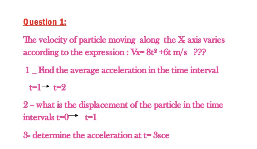 Question 1:
The velocity of particle moving along the X axis varies
according to the expression : Vx- 8t2 +6t m/s PPP
1_Find the average acceleration in the time interval
t=1+ t-2
2 - what is the displacement of the particle in the time
intervals t-0 t=1
3- determine the acceleration at t= 3sce
