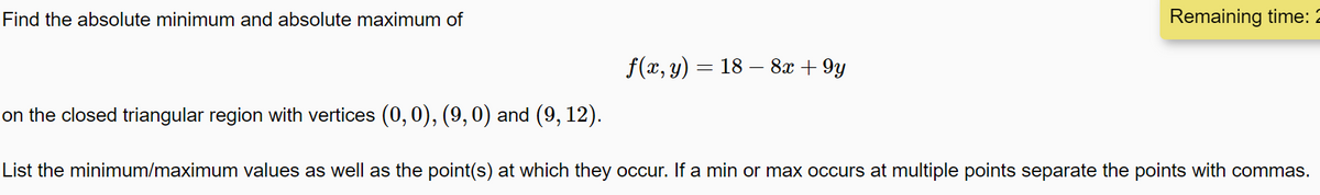 Find the absolute minimum and absolute maximum of
Remaining time: 2
f(x, y) = 18 – 8x + 9y
on the closed triangular region with vertices (0,0), (9,0) and (9, 12).
List the minimum/maximum values as well as the point(s) at which they occur. If a min or max occurs at multiple points separate the points with commas.
