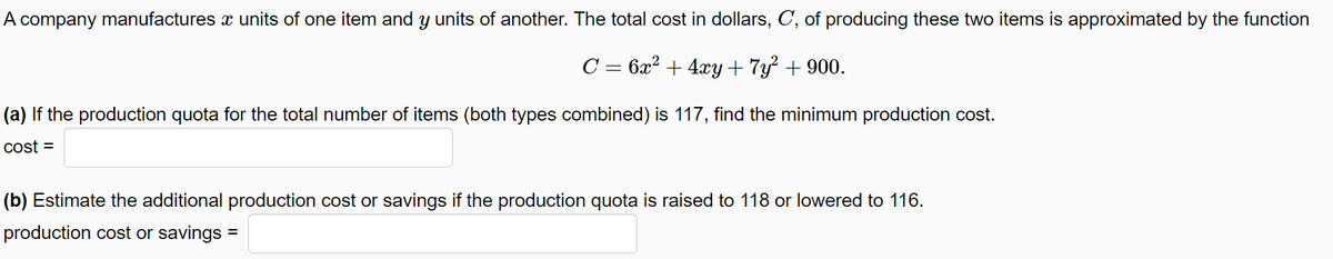 A company manufactures x units of one item and y units of another. The total cost in dollars, C, of producing these two items is approximated by the function
C = 6x? + 4xy + 7y² + 900.
(a) If the production quota for the total number of items (both types combined) is 117, find the minimum production cost.
cost =
(b) Estimate the additional production cost or savings if the production quota is raised to 118 or lowered to 116.
production cost or savings
