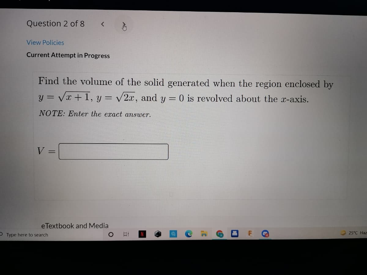 Question 2 of 8
View Policies
Current Attempt in Progress
Find the volume of the solid generated when the region enclosed by
y = Vx + 1, y = v2x, and y = 0 is revolved about the x-axis.
NOTE: Enter the exact answer.
%3D
eTextbook and Media
O Type here to search
25°C Haz
