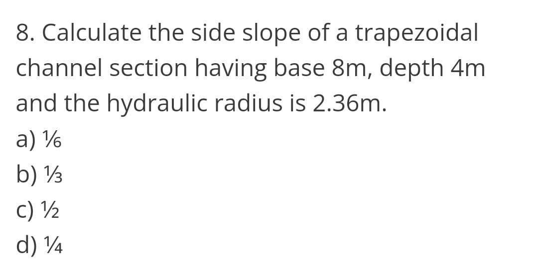 8. Calculate the side slope of a trapezoidal
channel section having base 8m, depth 4m
and the hydraulic radius is 2.36m.
a) %
b) ½
c) ½
d) 4
