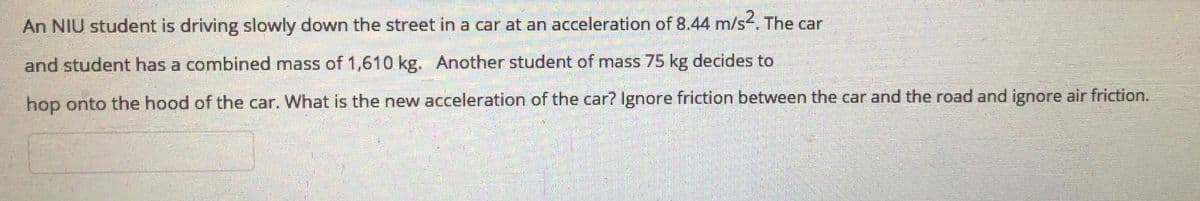 An NIU student is driving slowly down the street in a car at an acceleration of 8.44 m/s4. The car
and student has a combined mass of 1,610 kg. Another student of mass 75 kg decides to
hop onto the hood of the car. What is the new acceleration of the car? Ignore friction between the car and the road and ignore air friction.
