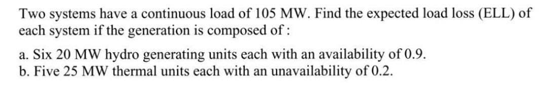 Two systems have a continuous load of 105 MW. Find the expected load loss (ELL) of
each system if the generation is composed of :
a. Six 20 MW hydro generating units each with an availability of 0.9.
b. Five 25 MW thermal units each with an unavailability of 0.2.
