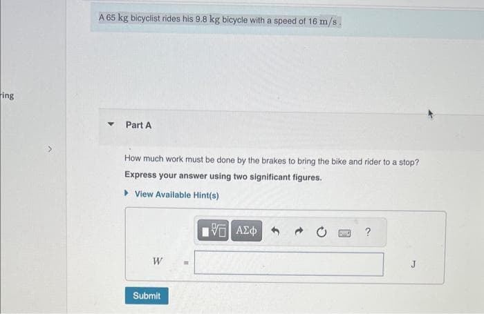 ring
A 65 kg bicyclist rides his 9.8 kg bicycle with a speed of 16 m/s.
Part A
How much work must be done by the brakes to bring the bike and rider to a stop?
Express your answer using two significant figures.
View Available Hint(s)
W
Submit
IVE ΑΣΦΑ
J