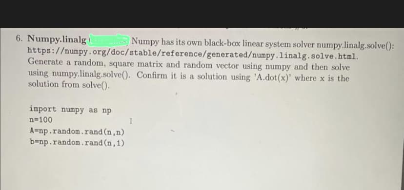 6. Numpy.linalg
https://numpy.org/doc/stable/reference/generated/numpy.linalg. solve.html.
Generate a random, square matrix and random vector using numpy and then solve
using numpy.linalg.solve(). Confirm it is a solution using 'A.dot (x)' where x is the
solution from solve().
import numpy as np
n=100
Numpy has its own black-box linear system solver numpy.linalg.solve():
A=np.random.rand (n,n)
b=np.random.rand (n,1)
I