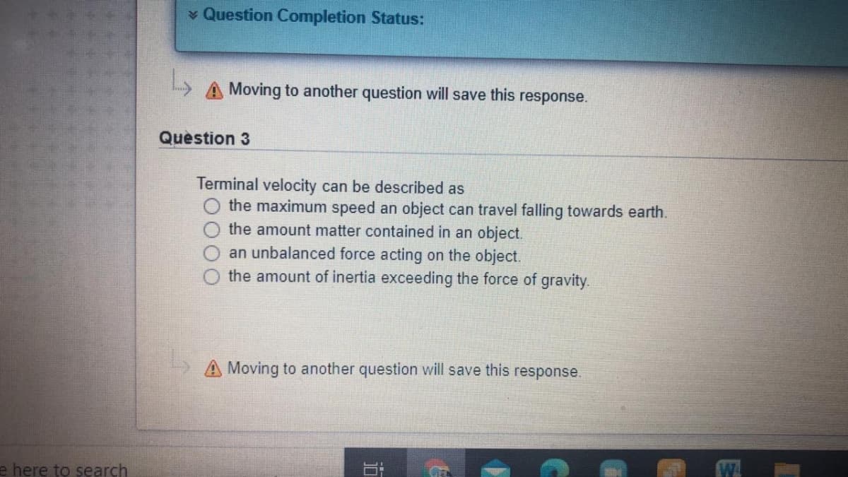 v Question Completion Status:
A Moving to another question will save this response.
Question 3
Terminal velocity can be described as
the maximum speed an object can travel falling towards earth.
the amount matter contained in an object.
an unbalanced force acting on the object.
the amount of inertia exceeding the force of gravity.
A Moving to another question will save this response.
e here to search
W.
