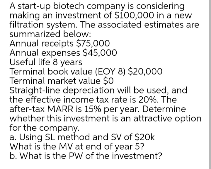 A start-up biotech company is considering
making an investment of $100,000 in a new
filtration system. The associated estimates are
summarized below:
Annual receipts $75,000
Annual expenses $45,000
Useful life 8 years
Terminal book value (EOY 8) $20,000
Terminal market value $0
Straight-line depreciation will be used, and
the effective income tax rate is 20%. The
after-tax MARR is 15% per year. Determine
whether this investment is an attractive option
for the company.
a. Using SL method and SV of $20k
What is the MV at end of year 5?
b. What is the PW of the investment?
