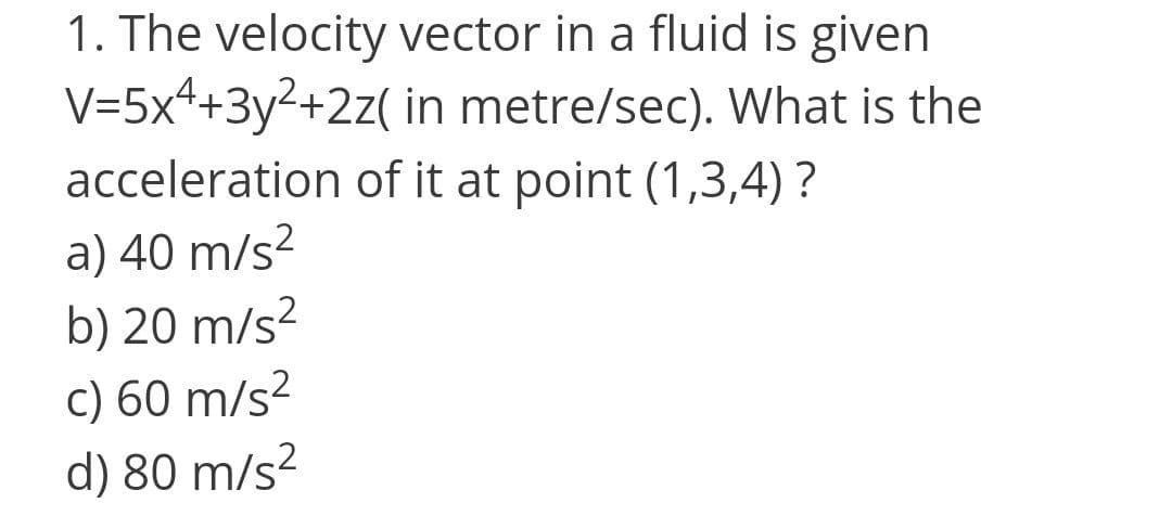 1. The velocity vector in a fluid is given
V=5x++3y²+2z( in metre/sec). What is the
acceleration of it at point (1,3,4) ?
a) 40 m/s²
b) 20 m/s?
c) 60 m/s?
d) 80 m/s?
