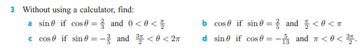 3 Without using a calculator, find:
a sin 0 if cos 0 = and 0<0 <
b cos 0 if sin 0 = and <0 <T
%3D
c cos e if sin 0
-응 and <8< 2π
d sin 0 if cos 0
-을 and ㅠ<8< .
5
13
%3D
