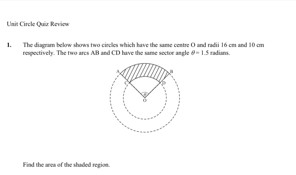 Unit Circle Quiz Review
1.
The diagram below shows two circles which have the same centre O and radii 16 cm and 10 cm
respectively. The two arcs AB and CD have the same sector angle 0=1.5 radians.
Find the area of the shaded region.
