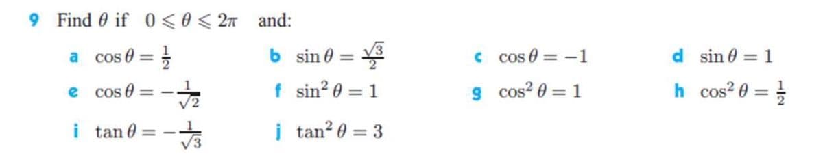 9 Find 0 if 0 < 0< 2n and:
a cos e =
b sin 0 = 3
C cos 0 = -1
d sin 0 = 1
%3D
%3D
f sin? 0 = 1
h cos? 0 = }
Cos 0
1
9 cos? 0 = 1
e
V2
i tan 0
į tan? 0 = 3
%3D
%3D
-
