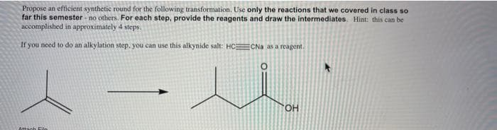 Propose an efficient synthetic round for the following transformation. Use only the reactions that we covered in class so
far this semester - no others. For each step, provide the reagents and draw the intermediates. Hint: this can be
accomplished in approximately 4
steps.
If you need to do an alkylation step. you can use this alkynide salt: HCECNa as a reagent.
HO.
Atach
