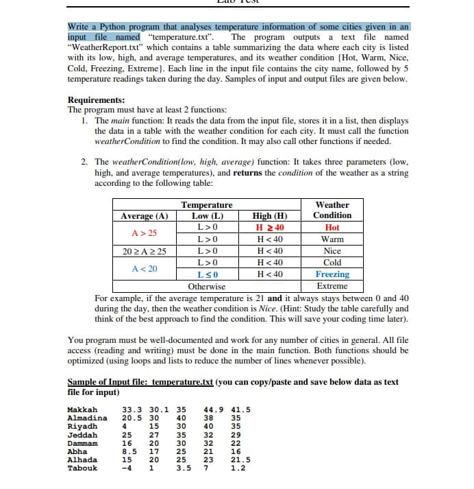 Write a Python program that analyses temperature information of some cities given in an
input file named "temperature.txt". The program outputs a
"WeatherReport.txt" which contains a table summarizing the data where each city is listed
with its low, high, and average temperatures, and its weather condition {Hot, Warm, Nice,
Cold, Freezing, Extreme}. Each line in the input file contains the city name, followed by 5
temperature readings taken during the day. Samples of input and output files are given below.
text file named
Requirements:
The program must have at least 2 functions:
1. The main function: It reads the data from the input file, stores it in a list, then displays
the data in a table with the weather condition for each city. It must call the function
weatherCondition to find the condition. It may also call other functions if needed.
2. The weatherCondition(low, high, average) function: It takes three parameters (low,
high, and average temperatures), and returns the condition of the weather as a string
according to the following table:
Temperature
Low (L)
Weather
Average (A)
High (H)
Η 240
H< 40
Condition
L>0
Hot
A> 25
L>0
Warm
20 2A2 25
L>0
H< 40
Nice
L>0
H< 40
Cold
A< 20
H< 40
Freezing
Extreme
LS0
Otherwise
For example, if the average temperature is 21 and it always stays between 0 and 40
during the day, then the weather condition is Nice. (Hint: Study the table carefully and
think of the best approach to find the condition. This will save your coding time later).
You program must be well-documented and work for any number of cities in general. All file
access (reading and writing) must be done in the main function. Both functions should be
optimized (using loops and lists to reduce the number of lines whenever possible).
Sample of Input file: temperature.txt (you can copy/paste and save below data as text
file for input)
Makkah
Almadina
Riyadh
Jeddah
33.3 30.1 35
20.5 30
15
44.9 41.5
38
40
40
30
35
35
25
16
8.5
15
-4
27
20
17
20
1
35
30
25
25
3.5
32
32
21
23
7
29
22
16
21.5
1.2
Dammam
Abha
Alhada
Tabouk
