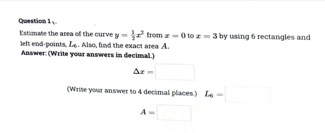 Question 1-
Estimate the area of the curve y = x from x =
O to x = 3 by using 6 rectangles and
left end-points, L6. Also, find the exact area A.
Answer: (Write your answers in decimal.)
Ax =
(Write your answer to 4 decimal places.) L6
A =
