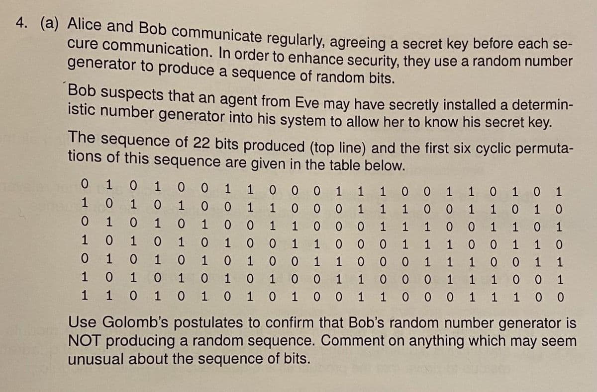 4. (a) Alice and Bob communicate reqularly, agreeing a secret key before each se-
cure communication. In order to enhance security, they use a random number
generator to produce a sequence of random bits.
Bob suspects that an agent from Eve may have secretly installed a determin-
istic number generator into his system to allow her to know his secret key.
The sequence of 22 bits produced (top line) and the first six cyclic permuta-
tions of this sequence are given in the table below.
0 1 0
1
1
0 0
0 1 0 1
1
1
1
1
1
1
1 0
1 0 0
0 0
1
1
1
1
1
1
1
1 0
1
1
1
1
1
1
1
1
1
1
1
1
1
1
1
1
1
1
1
0.
1
1
1
1
1
1
1 0
1
1
1
1
1
1
1
1
1
1
1
1
1
1
1
1
1
0 0 0
1
1
0
Use Golomb's postulates to confirm that Bob's random number generator is
NOT producing a random sequence. Comment on anything which may seem
unusual about the sequence of bits.
