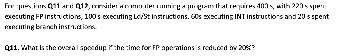 For questions Q11 and Q12, consider a computer running a program that requires 400 s, with 220 s spent
executing FP instructions, 100 s executing Ld/St instructions, 60s executing INT instructions and 20 s spent
executing branch instructions.
Q11. What is the overall speedup if the time for FP operations is reduced by 20%?
