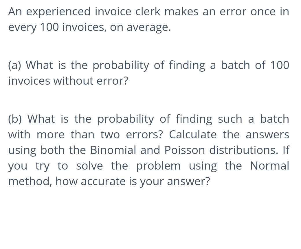 An experienced invoice clerk makes an error once in
every 100 invoices, on average.
(a) What is the probability of finding a batch of 100
invoices without error?
