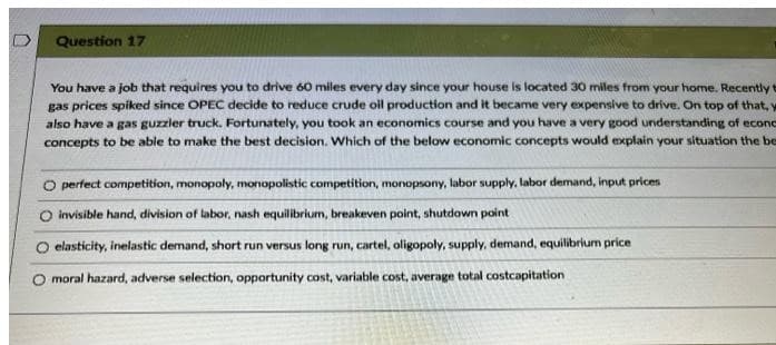 Question 17
You have a job that requires you to drive 60 miles every day since your house is located 30 miles from your home. Recently t
gas prices spiked since OPEC decide to reduce crude oil production and it became very expensive to drive. On top of that, y
also have a gas guzzler truck. Fortunately, you took an economics course and you have a very good understanding of econd
concepts to be able to make the best decision. Which of the below economic concepts would explain your situation the be
O perfect competition, monopoly, monopolistic competition, monopsony, labor supply, labor demand, input prices
invisible hand, division of labor, nash equilibrium, breakeven point, shutdown point
O elasticity, inelastic demand, short run versus long run, cartel, oligopoly, supply, demand, equilibrium price
O moral hazard, adverse selection, opportunity cost, variable cost, average total costcapitation
