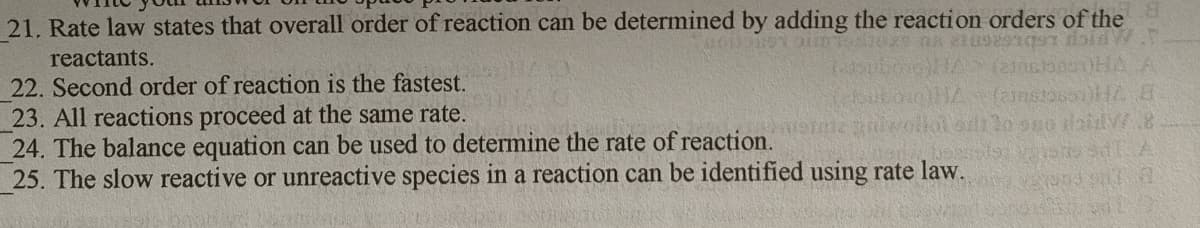 21. Rate law states that overall order of reaction can be determined by adding the reaction orders of the
reactants.
22. Second order of reaction is the fastest.
23. All reactions proceed at the same rate.
24. The balance equation can be used to determine the rate of reaction.
25. The slow reactive or unreactive species in a reaction can be identified using rate law.
(anstossi
