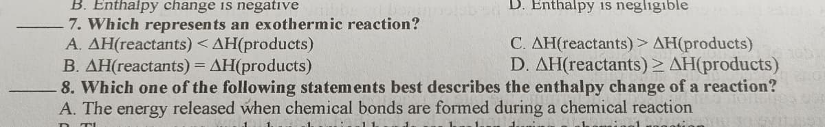 D. Enthalpy is negligible
B. Enthalpy change is negative
7. Which represents an exothermic reaction?
A. AH(reactants) < AH(products)
B. AH(reactants) = AH(products)
8. Which one of the following statements best describes the enthalpy change of a reaction?
A. The energy released when chemical bonds are formed during a chemical reaction
C. AH(reactants) > AH(products)
D. AH(reactants)> AH(products)
