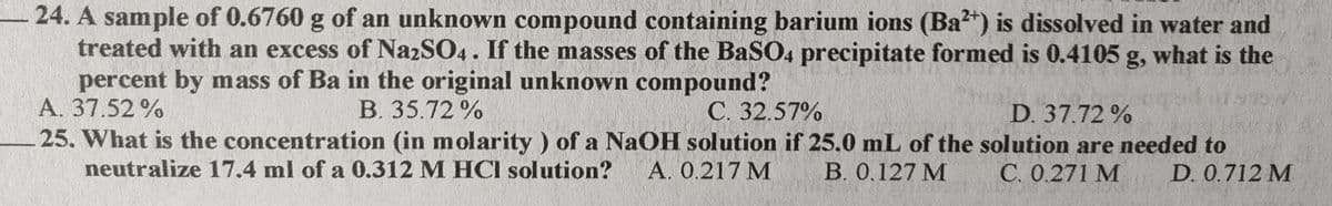 24. A sample of 0.6760 g of an unknown compound containing barium ions (Ba?*) is dissolved in water and
treated with an excess of NazSO4. If the masses of the BaSO4 precipitate formed is 0.4105 g, what is the
percent by mass of Ba in the original unknown compound?
A. 37.52 %
B. 35.72%
C. 32.57%
D. 37.72 %
25. What is the concentration (in molarity ) of a NaOH solution if 25.0 mL of the solution are needed to
neutralize 17.4 ml of a 0.312 M HCI solution?
A. 0.217 M
B. 0.127 M
C. 0.271 M
D. 0.712 M
