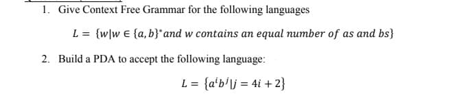 1. Give Context Free Grammar for the following languages
L = {w\w € {a, b}*and w contains an equal number of as and bs}
2. Build a PDA to accept the following language:
L = {a'b'\j = 4i + 2}
