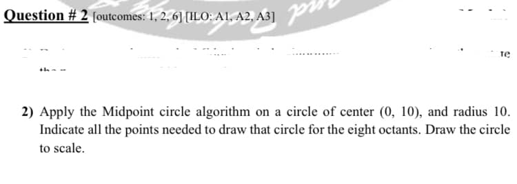 Question # 2 [outcomes: 1, 2, 6] [ILO: A1, A2, A3]
te
2) Apply the Midpoint circle algorithm on a circle of center (0, 10), and radius 10.
Indicate all the points needed to draw that circle for the eight octants. Draw the circle
to scale.
